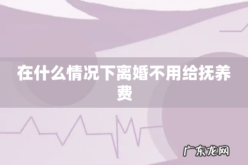 在什么情况下离婚不用给抚养费