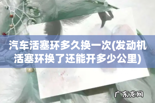 发动机活塞环换了还能开多少公里 汽车活塞环多久换一次