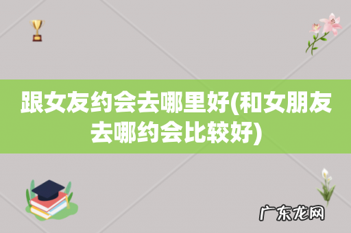和女朋友去哪约会比较好 跟女友约会去哪里好
