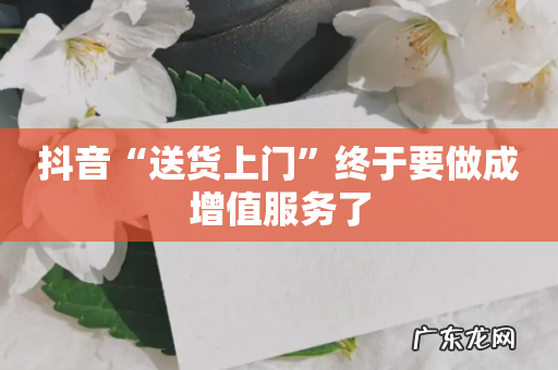 抖音“送货上门”终于要做成增值服务了