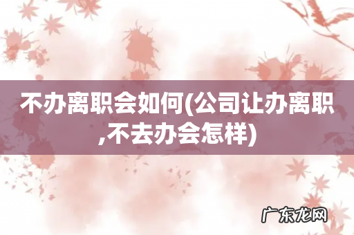 公司让办离职,不去办会怎样 不办离职会如何