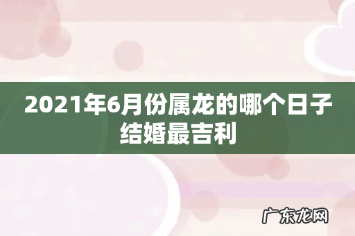 2021年6月份属龙的哪个日子结婚最吉利