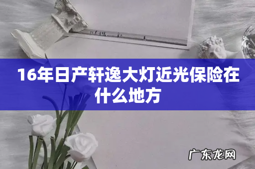 16年日产轩逸大灯近光保险在什么地方