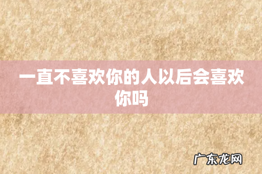 一直不喜欢你的人以后会喜欢你吗