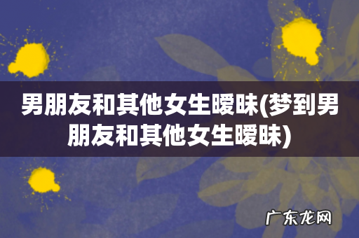 梦到男朋友和其他女生暧昧 男朋友和其他女生暧昧