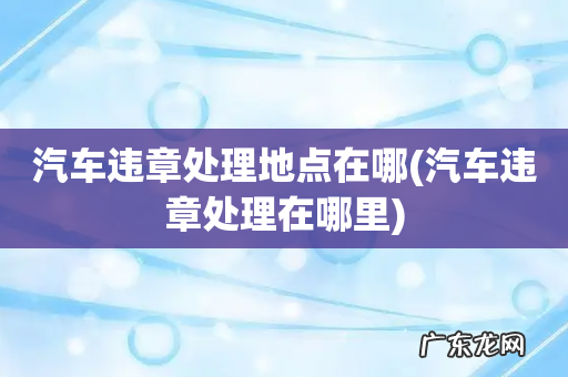 汽车违章处理在哪里 汽车违章处理地点在哪