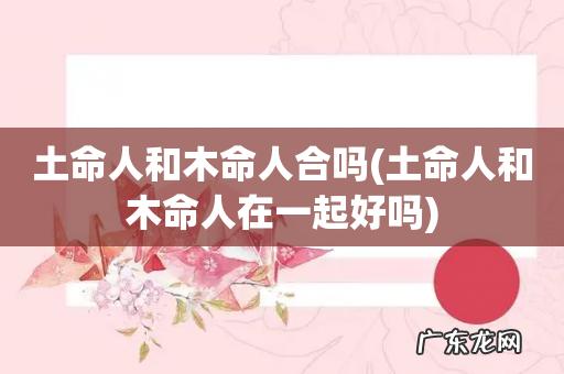 土命人和木命人在一起好吗 土命人和木命人合吗