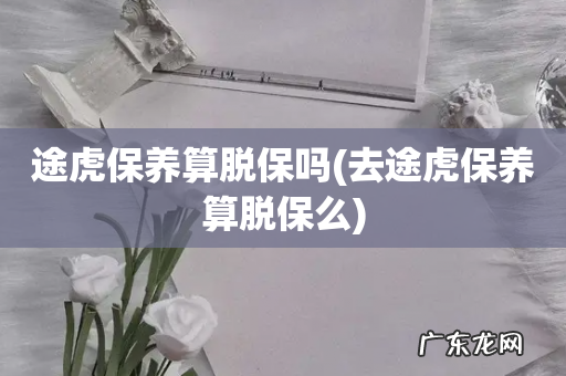 去途虎保养算脱保么 途虎保养算脱保吗