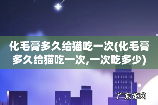 化毛膏多久给猫吃一次,一次吃多少 化毛膏多久给猫吃一次