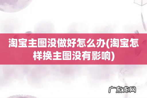 淘宝怎样换主图没有影响 淘宝主图没做好怎么办