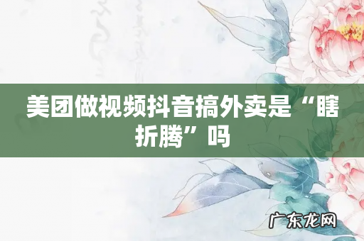 美团做视频抖音搞外卖是“瞎折腾”吗