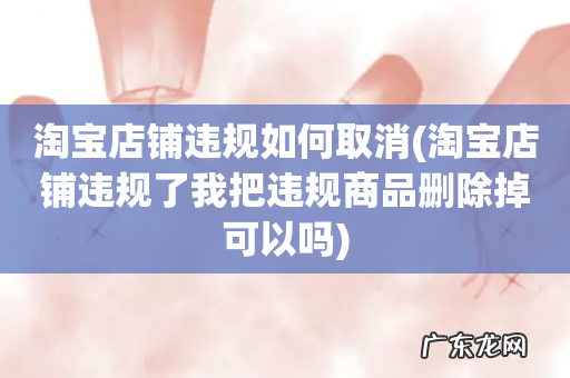 淘宝店铺违规了我把违规商品删除掉可以吗 淘宝店铺违规如何取消