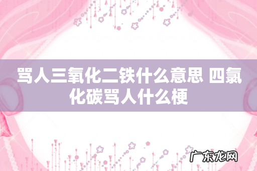 骂人三氧化二铁什么意思 四氯化碳骂人什么梗