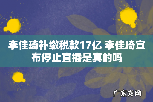 李佳琦补缴税款17亿 李佳琦宣布停止直播是真的吗