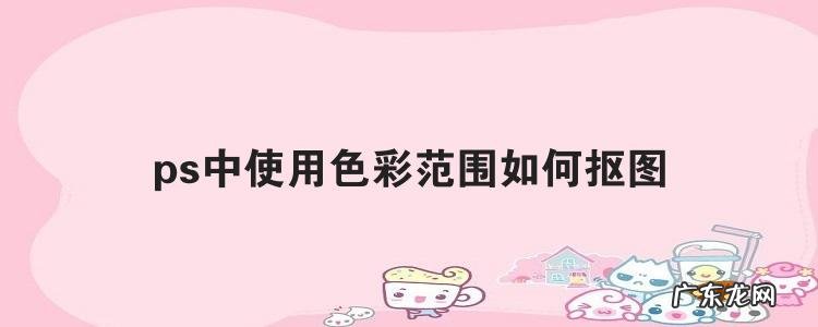 ps中使用色彩范围如何抠图