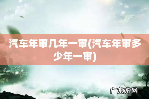 汽车年审多少年一审 汽车年审几年一审