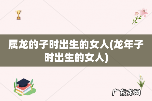 龙年子时出生的女人 属龙的子时出生的女人