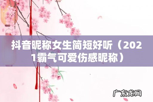 2021霸气可爱伤感昵称 抖音昵称女生简短好听