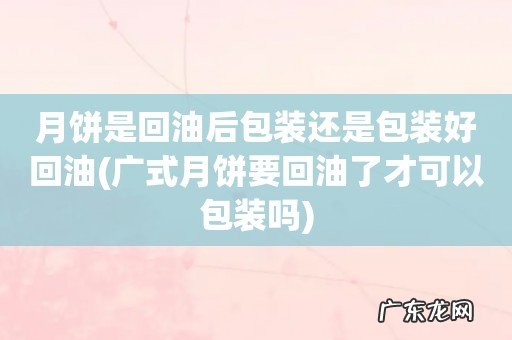 广式月饼要回油了才可以包装吗 月饼是回油后包装还是包装好回油