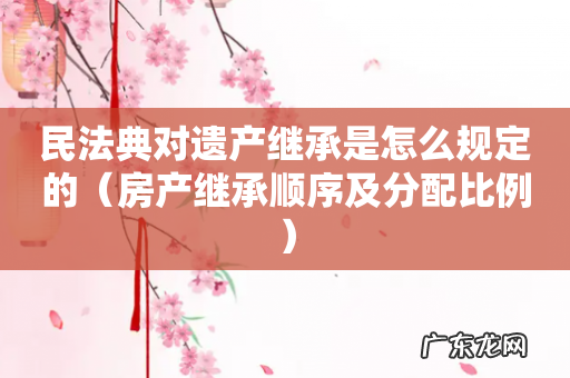 房产继承顺序及分配比例 民法典对遗产继承是怎么规定的