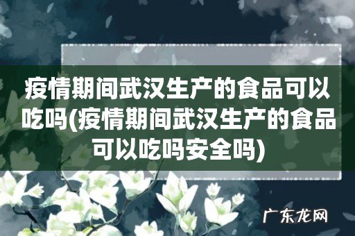 疫情期间武汉生产的食品可以吃吗安全吗 疫情期间武汉生产的食品可以吃吗