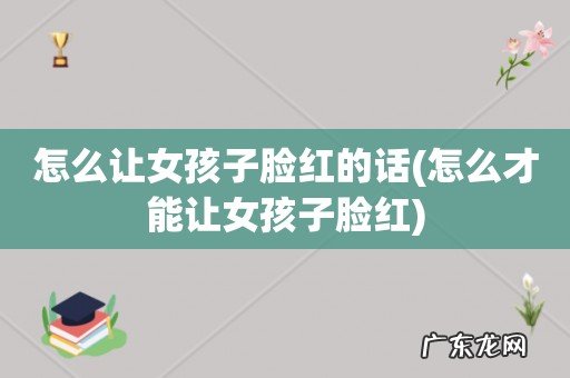 怎么才能让女孩子脸红 怎么让女孩子脸红的话