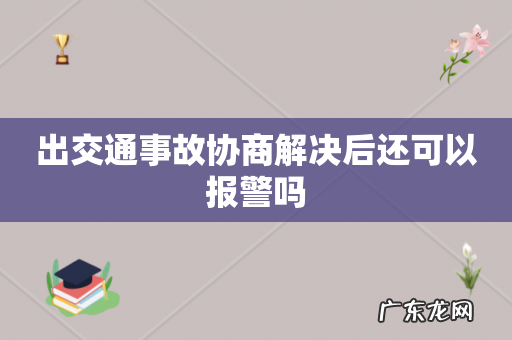 出交通事故协商解决后还可以报警吗