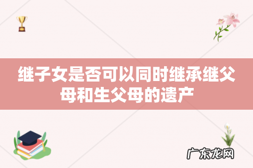 继子女是否可以同时继承继父母和生父母的遗产