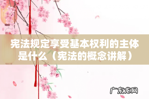 宪法的概念讲解 宪法规定享受基本权利的主体是什么