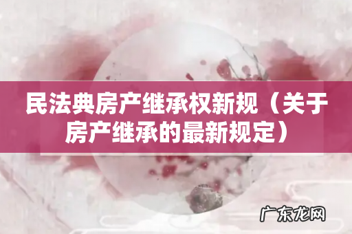 关于房产继承的最新规定 民法典房产继承权新规