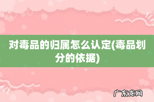 毒品划分的依据 对毒品的归属怎么认定