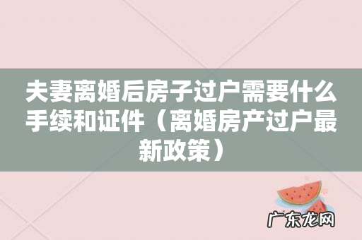 离婚房产过户最新政策 夫妻离婚后房子过户需要什么手续和证件