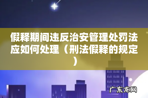 刑法假释的规定 假释期间违反治安管理处罚法应如何处理