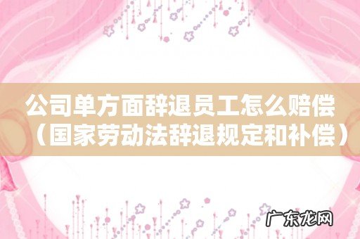 国家劳动法辞退规定和补偿 公司单方面辞退员工怎么赔偿