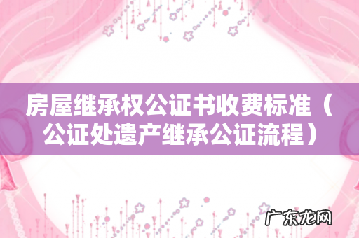公证处遗产继承公证流程 房屋继承权公证书收费标准