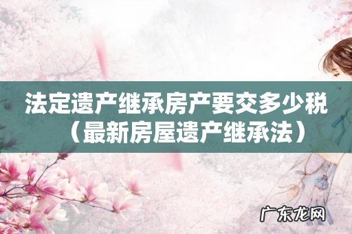 最新房屋遗产继承法 法定遗产继承房产要交多少税