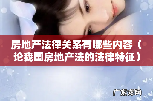 论我国房地产法的法律特征 房地产法律关系有哪些内容