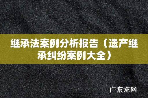 遗产继承纠纷案例大全 继承法案例分析报告