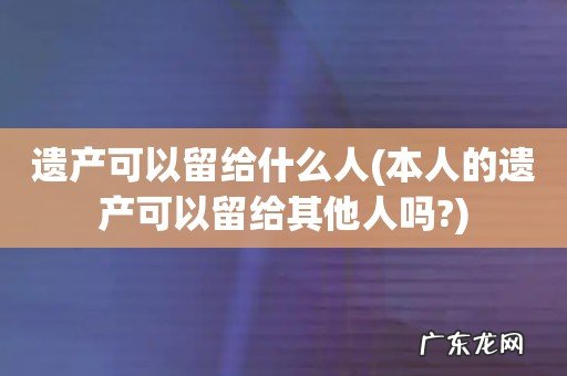 本人的遗产可以留给其他人吗? 遗产可以留给什么人