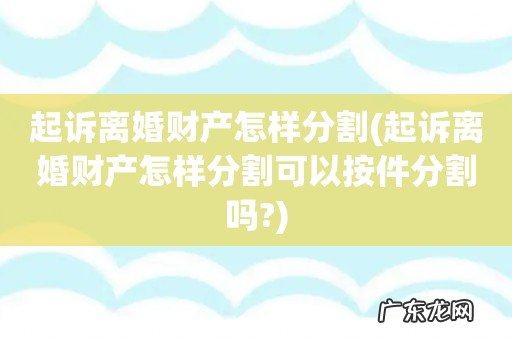 起诉离婚财产怎样分割可以按件分割吗? 起诉离婚财产怎样分割