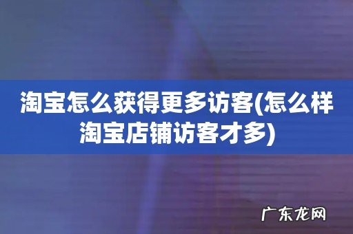 怎么样淘宝店铺访客才多 淘宝怎么获得更多访客