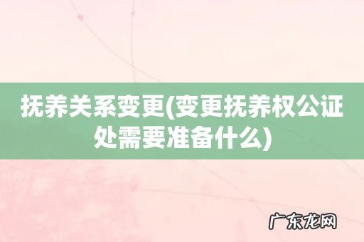 变更抚养权公证处需要准备什么 抚养关系变更