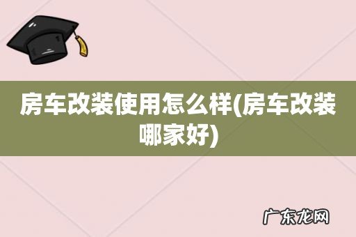 房车改装哪家好 房车改装使用怎么样