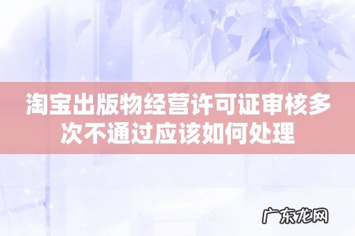淘宝出版物经营许可证审核多次不通过应该如何处理