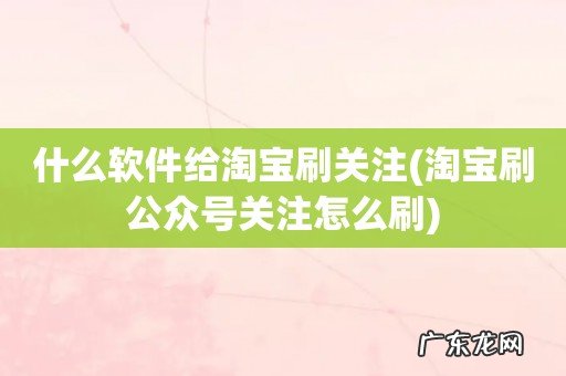淘宝刷公众号关注怎么刷 什么软件给淘宝刷关注