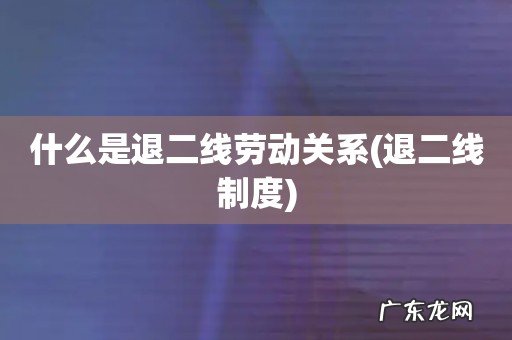 退二线制度 什么是退二线劳动关系