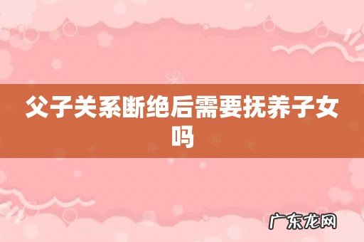 父子关系断绝后需要抚养子女吗
