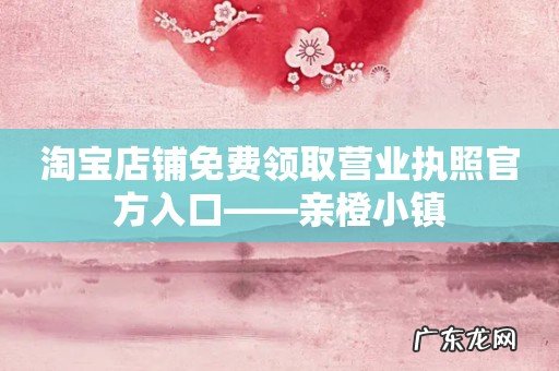 淘宝店铺免费领取营业执照官方入口——亲橙小镇