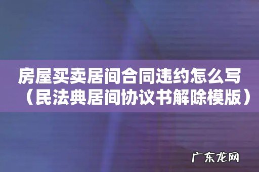 民法典居间协议书解除模版 房屋买卖居间合同违约怎么写