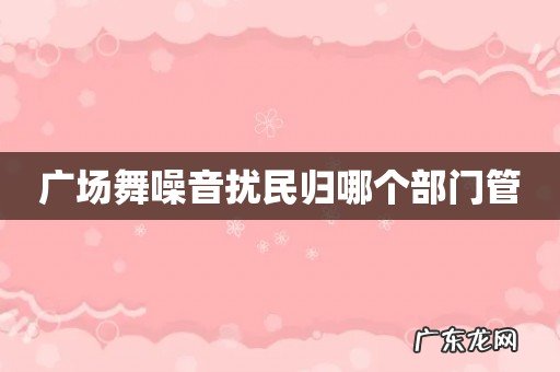 广场舞噪音扰民归哪个部门管